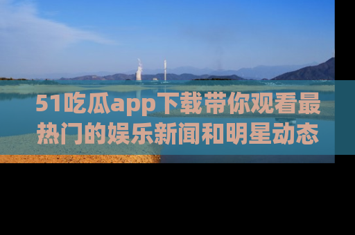 51吃瓜app下载带你观看最热门的娱乐新闻和明星动态