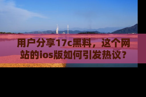 用户分享17c黑料,这个网站的ios版如何引发热议?