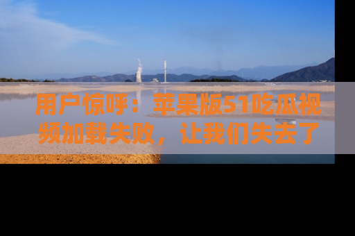 用户惊呼:苹果版51吃瓜视频加载失败,让我们失去了宝贵资源!