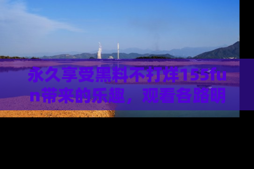 永久享受黑料不打烊155fun带来的乐趣,观看各路明星的内幕故事!