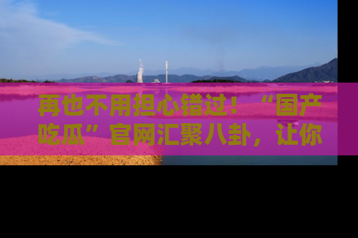 再也不用担心错过!“国产吃瓜”官网汇聚八卦,让你随时随地吃瓜。