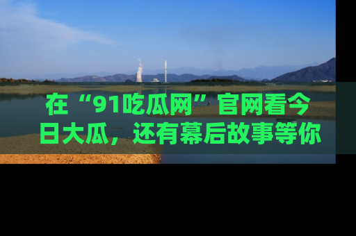 在“91吃瓜网”官网看今日大瓜,还有幕后故事等你来挖掘!