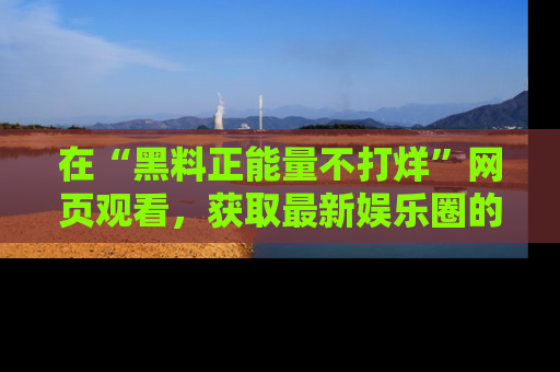 在“黑料正能量不打烊”网页观看,获取最新娱乐圈的正能量与黑料揭秘!