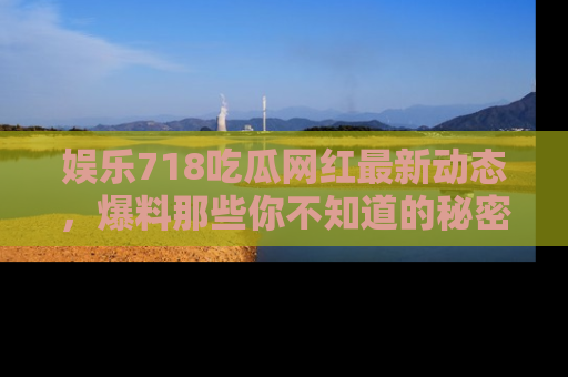 娱乐718吃瓜网红最新动态,爆料那些你不知道的秘密!
