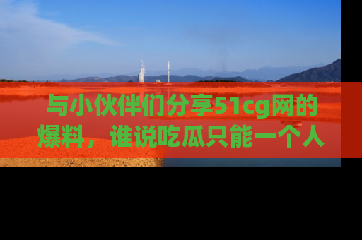 与小伙伴们分享51cg网的爆料,谁说吃瓜只能一个人?
