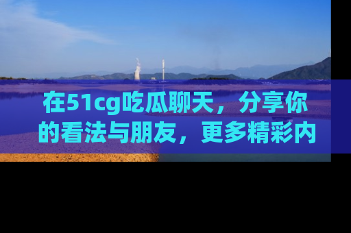 在51cg吃瓜聊天,分享你的看法与朋友,更多精彩内容请浏览网址www.51cg.com!