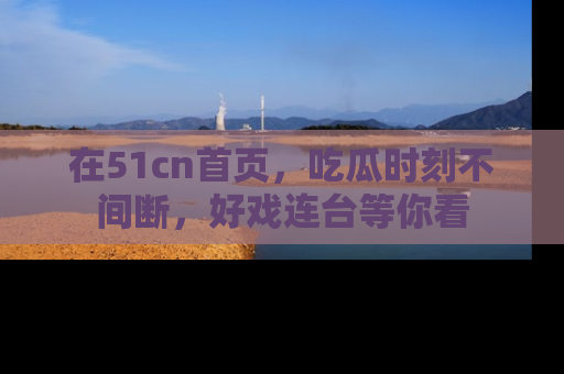 在51cn首页,吃瓜时刻不间断,好戏连台等你看