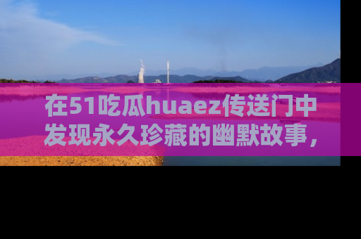 在51吃瓜huaez传送门中发现永久珍藏的幽默故事,瓜友们一起分享欢乐瞬间!
