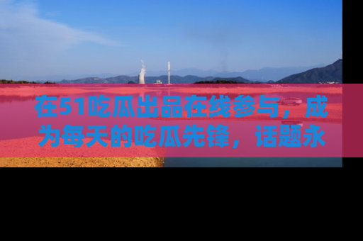 在51吃瓜出品在线参与,成为每天的吃瓜先锋,话题永不落幕!