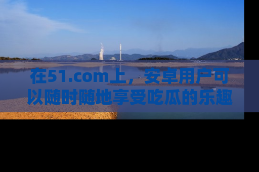 在51.com上,安卓用户可以随时随地享受吃瓜的乐趣!