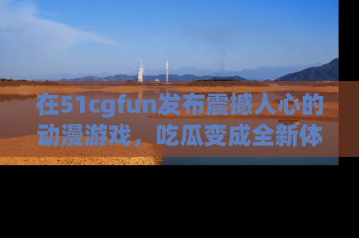 在51cgfun发布震撼人心的动漫游戏,吃瓜变成全新体验
