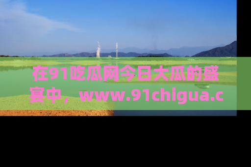 在91吃瓜网今日大瓜的盛宴中,www.91chigua.com带你领略每个让人咋舌的精彩故事!