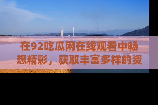 在92吃瓜网在线观看中畅想精彩，获取丰富多样的资源和app功能