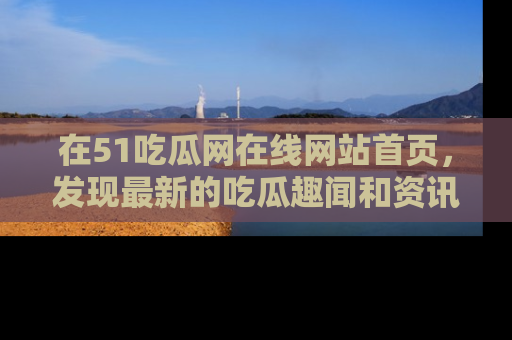 在51吃瓜网在线网站首页,发现最新的吃瓜趣闻和资讯分享