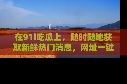 在91i吃瓜上,随时随地获取新鲜热门消息,网址一键直达!