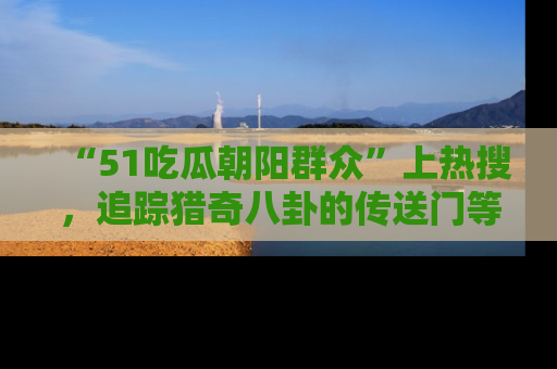 “51吃瓜朝阳群众”上热搜,追踪猎奇八卦的传送门等你点击!
