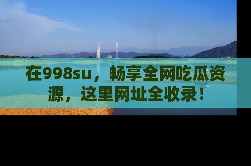 在998su，畅享全网吃瓜资源，这里网址全收录！