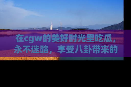 在cgw的美好时光里吃瓜，永不迷路，享受八卦带来的无限欢乐！