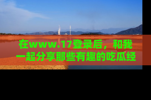 在www.17登录后，和我一起分享那些有趣的吃瓜经历吧！