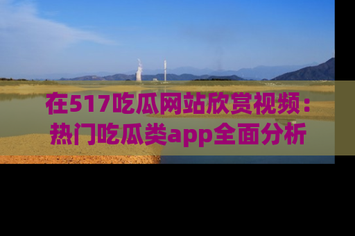 在517吃瓜网站欣赏视频：热门吃瓜类app全面分析