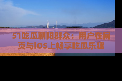 51吃瓜朝阳群众:用户在网页与iOS上畅享吃瓜乐趣