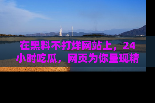 在黑料不打烊网站上，24小时吃瓜，网页为你呈现精彩内幕