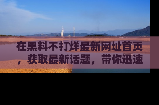 在黑料不打烊最新网址首页，获取最新话题，带你迅速了解娱乐圈大事！