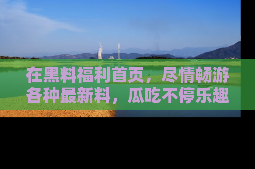在黑料福利首页,尽情畅游各种最新料,瓜吃不停乐趣无穷!