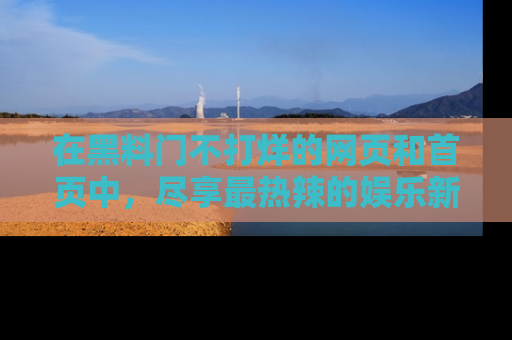 在黑料门不打烊的网页和首页中,尽享最热辣的娱乐新闻与八卦,快来围观!