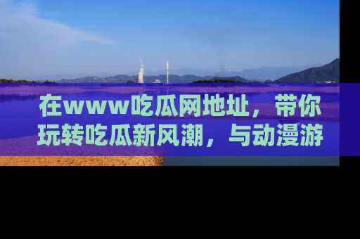 在www吃瓜网地址，带你玩转吃瓜新风潮，与动漫游戏角色共度精彩时光！