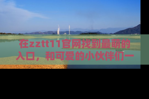 在zztt11官网找到最萌的入口，和可爱的小伙伴们一起吃瓜吧！
