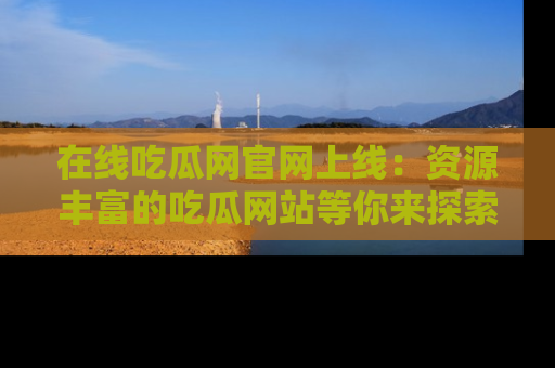 在线吃瓜网官网上线:资源丰富的吃瓜网站等你来探索