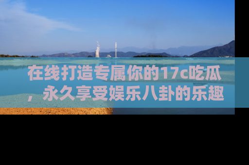在线打造专属你的17c吃瓜，永久享受娱乐八卦的乐趣
