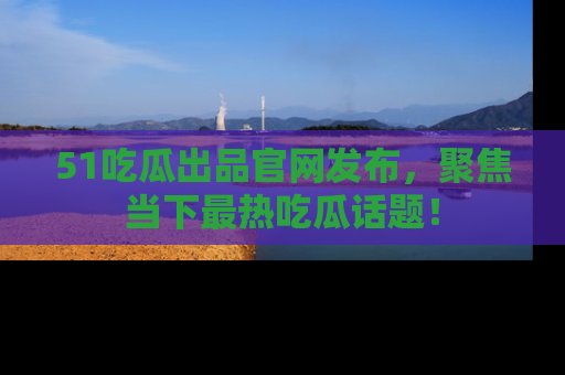 51吃瓜出品官网发布,聚焦当下最热吃瓜话题!