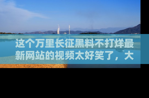 这个万里长征黑料不打烊最新网站的视频太好笑了，大家快来一起看吧！