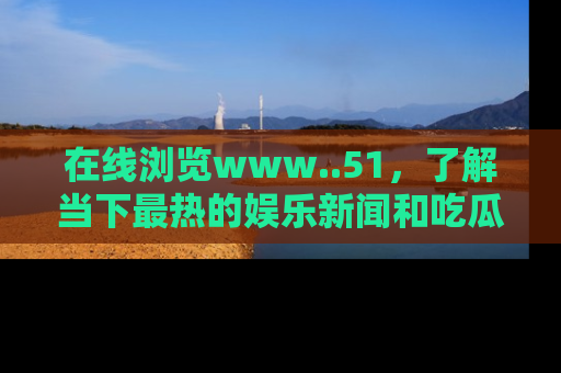 在线浏览www..51，了解当下最热的娱乐新闻和吃瓜话题