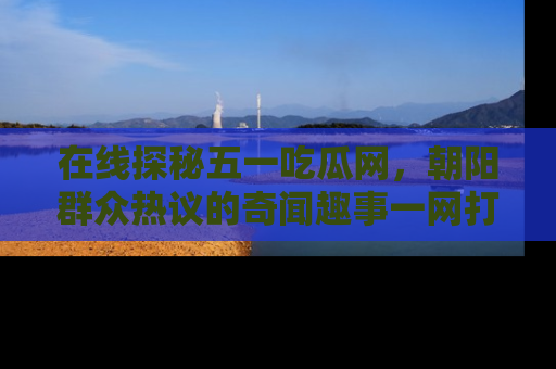 在线探秘五一吃瓜网，朝阳群众热议的奇闻趣事一网打尽