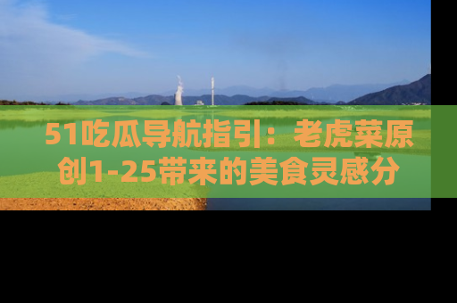 51吃瓜导航指引:老虎菜原创1-25带来的美食灵感分享