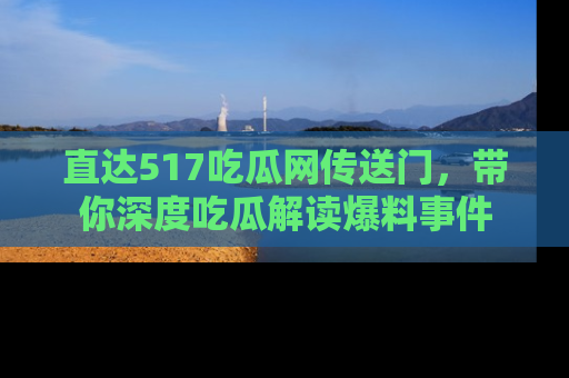 直达517吃瓜网传送门，带你深度吃瓜解读爆料事件