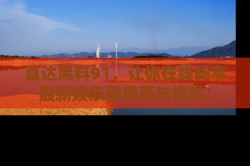 直达黑料91，让你在线畅享最新娱乐圈黑幕与爆料！