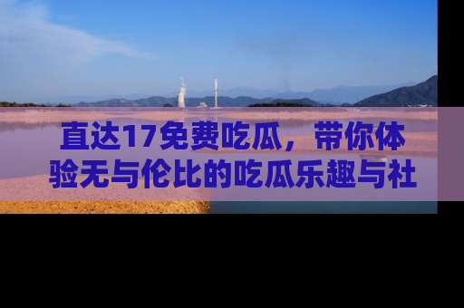 直达17免费吃瓜，带你体验无与伦比的吃瓜乐趣与社区互动