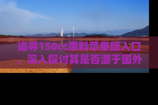 追寻150cc黑料苹果版入口,深入探讨其是否源于国外的传闻
