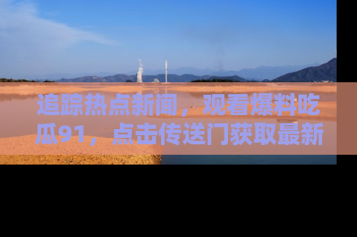 追踪热点新闻，观看爆料吃瓜91，点击传送门获取最新更新！