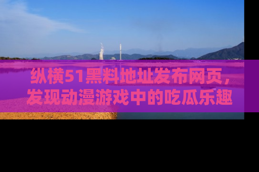 纵横51黑料地址发布网页，发现动漫游戏中的吃瓜乐趣