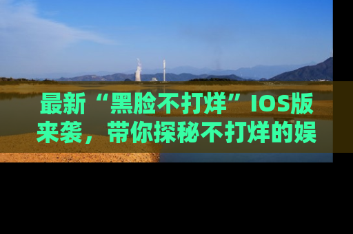 最新“黑脸不打烊”IOS版来袭，带你探秘不打烊的娱乐世界！
