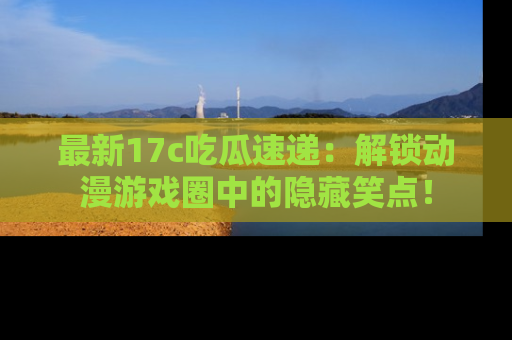 最新17c吃瓜速递：解锁动漫游戏圈中的隐藏笑点！