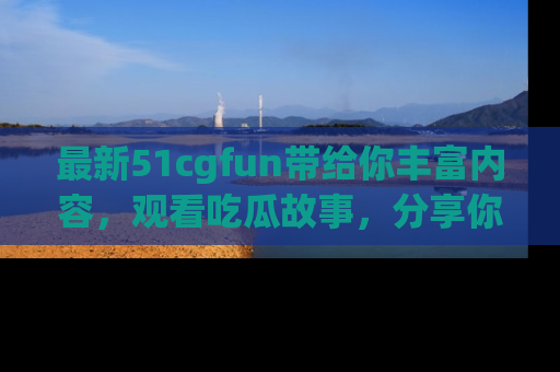 最新51cgfun带给你丰富内容，观看吃瓜故事，分享你的感受！