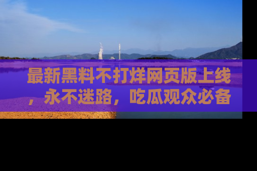 最新黑料不打烊网页版上线,永不迷路,吃瓜观众必备工具!