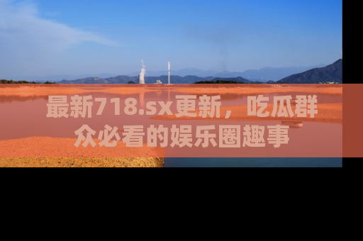 最新718.sx更新，吃瓜群众必看的娱乐圈趣事