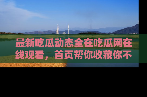 最新吃瓜动态全在吃瓜网在线观看，首页帮你收藏你不能错过的精彩！